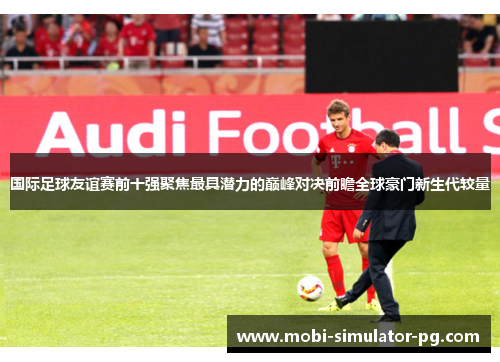 国际足球友谊赛前十强聚焦最具潜力的巅峰对决前瞻全球豪门新生代较量