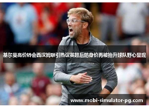 基尔曼高价转会西汉姆联引热议英超后防身价再被抬升球队野心显现