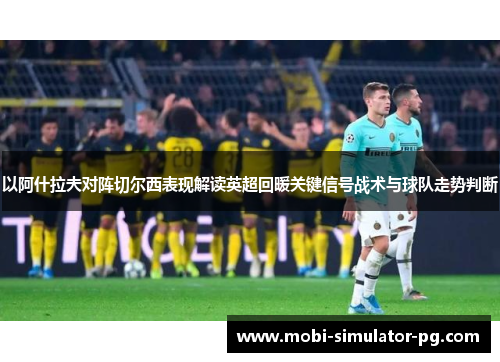 以阿什拉夫对阵切尔西表现解读英超回暖关键信号战术与球队走势判断 以阿什拉夫对阵切尔西表现解读英超回暖关键信号战术与球队走势判断