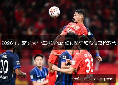 2026年,蒋光太与海港防线的低位防守和高位逼抢取舍 2026年,蒋光太与海港防线的低位防守和高位逼抢取舍